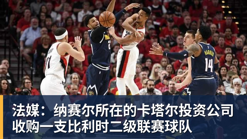 法媒：纳赛尔所在的卡塔尔投资公司收购一支比利时二级联赛球队